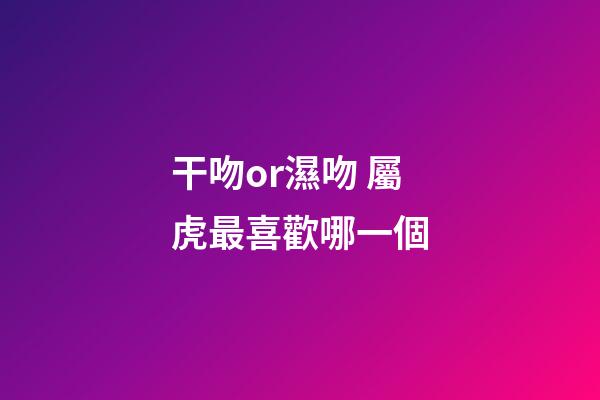 干吻or濕吻 屬虎最喜歡哪一個
